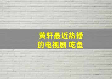 黄轩最近热播的电视剧 吃鱼